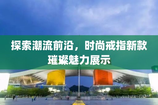探索潮流前沿，时尚戒指新款璀璨魅力展示