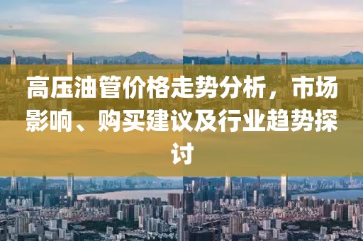 高压油管价格走势分析，市场影响、购买建议及行业趋势探讨