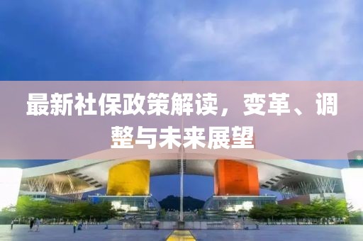 最新社保政策解读，变革、调整与未来展望