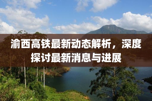 渝西高铁最新动态解析，深度探讨最新消息与进展