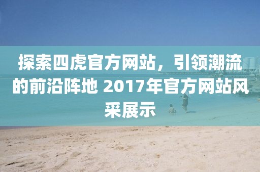 探索四虎官方网站，引领潮流的前沿阵地 2017年官方网站风采展示
