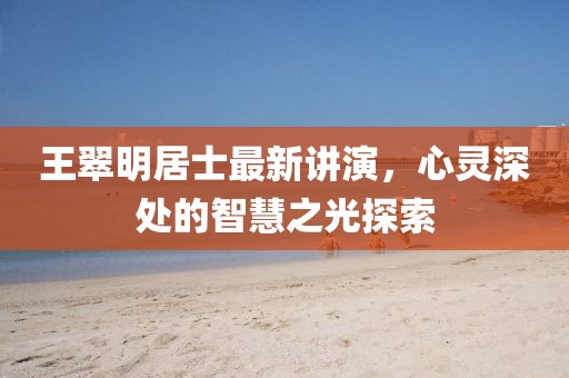 王翠明居士最新讲演，心灵深处的智慧之光探索