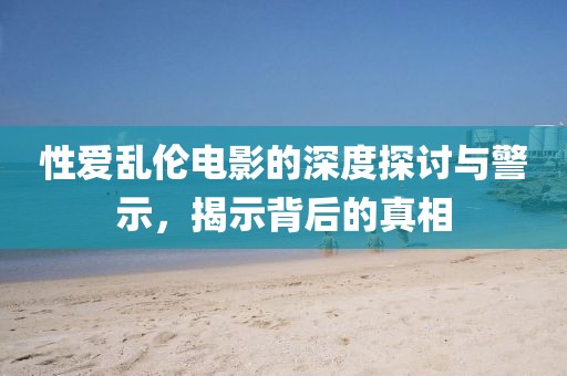 性爱乱伦电影的深度探讨与警示，揭示背后的真相