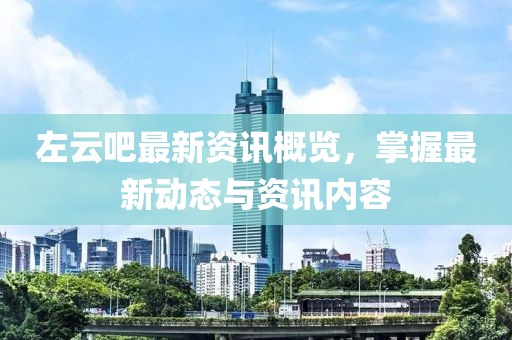 左云吧最新资讯概览，掌握最新动态与资讯内容