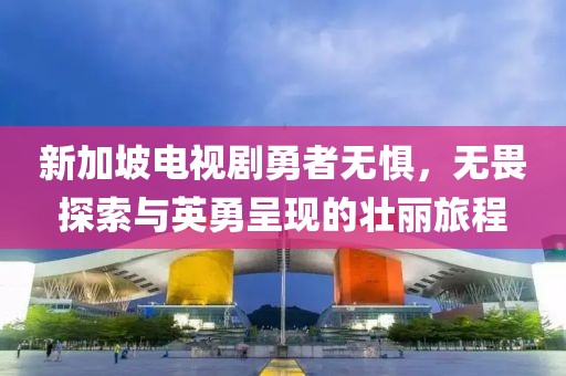 新加坡电视剧勇者无惧，无畏探索与英勇呈现的壮丽旅程