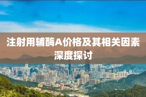 注射用辅酶A价格及其相关因素深度探讨