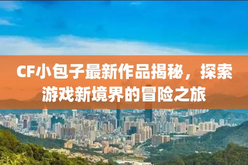 CF小包子最新作品揭秘，探索游戏新境界的冒险之旅