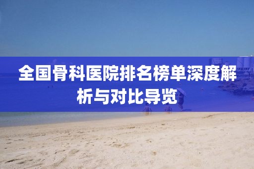 全国骨科医院排名榜单深度解析与对比导览