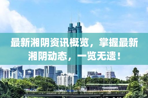 最新湘阴资讯概览，掌握最新湘阴动态，一览无遗！