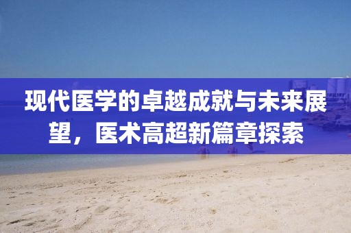 现代医学的卓越成就与未来展望，医术高超新篇章探索