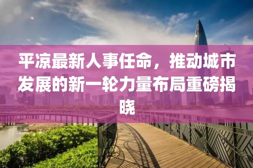 平凉最新人事任命，推动城市发展的新一轮力量布局重磅揭晓