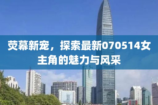 荧幕新宠，探索最新070514女主角的魅力与风采