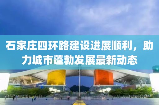 石家庄四环路建设进展顺利，助力城市蓬勃发展最新动态