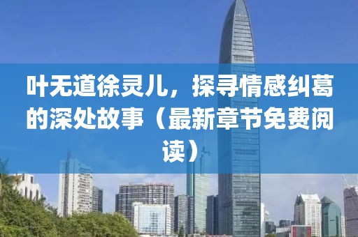 叶无道徐灵儿，探寻情感纠葛的深处故事（最新章节免费阅读）