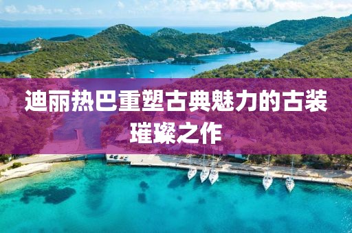迪丽热巴重塑古典魅力的古装璀璨之作