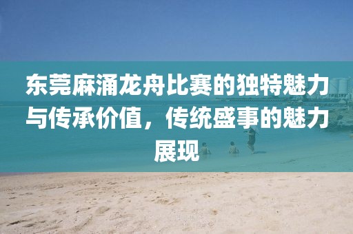 东莞麻涌龙舟比赛的独特魅力与传承价值，传统盛事的魅力展现