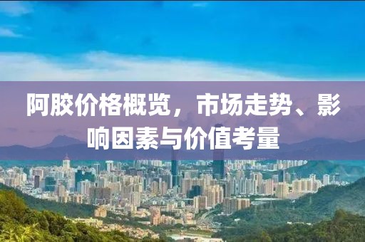 阿胶价格概览，市场走势、影响因素与价值考量