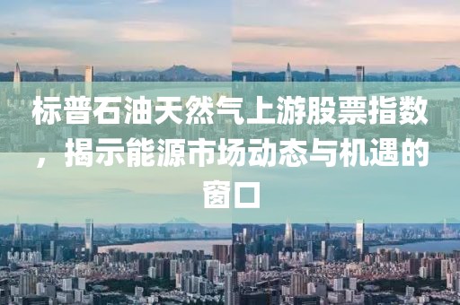 标普石油天然气上游股票指数，揭示能源市场动态与机遇的窗口