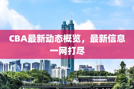 CBA最新动态概览，最新信息一网打尽