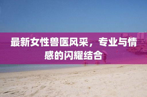 最新女性兽医风采，专业与情感的闪耀结合