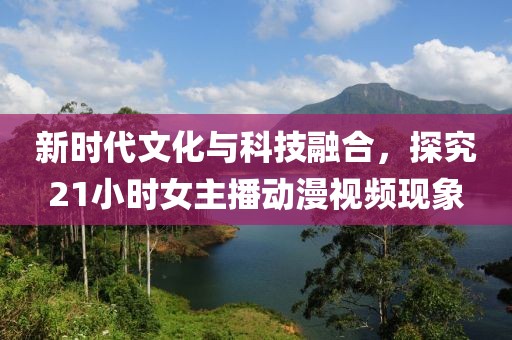 新时代文化与科技融合，探究21小时女主播动漫视频现象