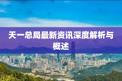 天一总局最新资讯深度解析与概述