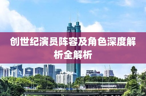 创世纪演员阵容及角色深度解析全解析