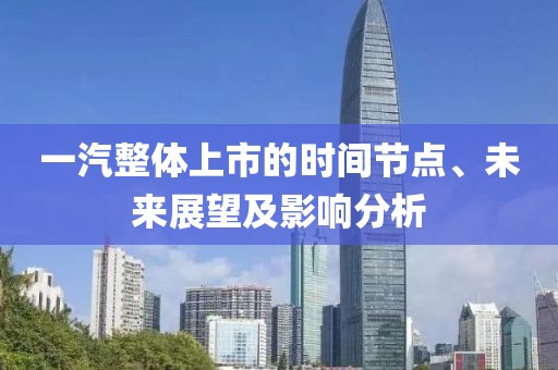 一汽整体上市的时间节点、未来展望及影响分析
