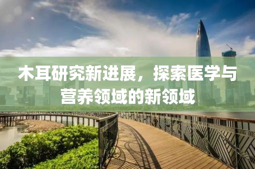 木耳研究新进展，探索医学与营养领域的新领域