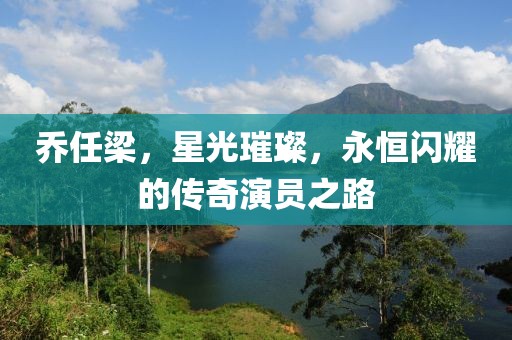 乔任梁，星光璀璨，永恒闪耀的传奇演员之路