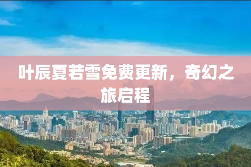 叶辰夏若雪免费更新，奇幻之旅启程