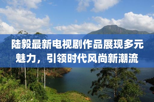 陆毅最新电视剧作品展现多元魅力，引领时代风尚新潮流