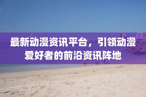 最新动漫资讯平台，引领动漫爱好者的前沿资讯阵地