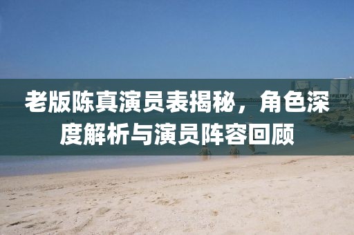 老版陈真演员表揭秘，角色深度解析与演员阵容回顾