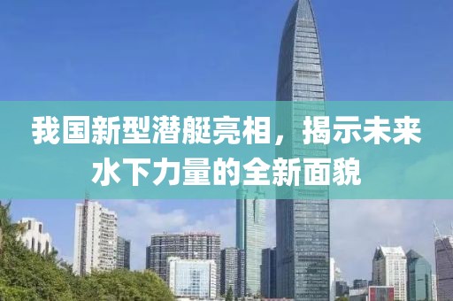 我国新型潜艇亮相，揭示未来水下力量的全新面貌