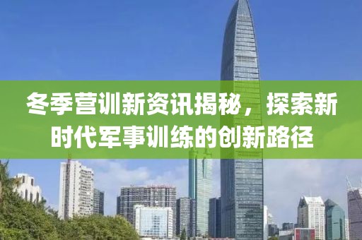 冬季营训新资讯揭秘，探索新时代军事训练的创新路径