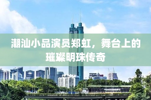 潮汕小品演员郑虹，舞台上的璀璨明珠传奇