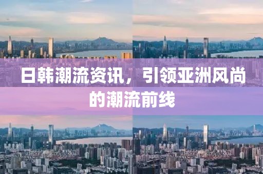 日韩潮流资讯，引领亚洲风尚的潮流前线