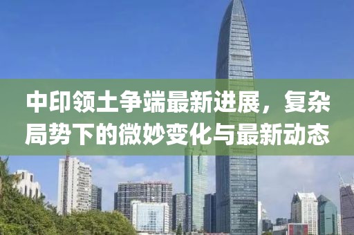 中印领土争端最新进展，复杂局势下的微妙变化与最新动态