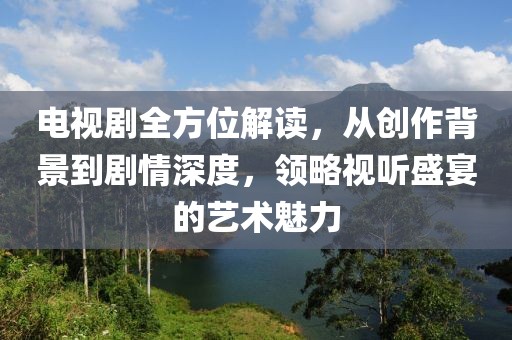 电视剧全方位解读，从创作背景到剧情深度，领略视听盛宴的艺术魅力
