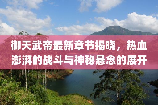 御天武帝最新章节揭晓，热血澎湃的战斗与神秘悬念的展开