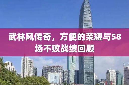 武林风传奇，方便的荣耀与58场不败战绩回顾
