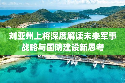 刘亚州上将深度解读未来军事战略与国防建设新思考