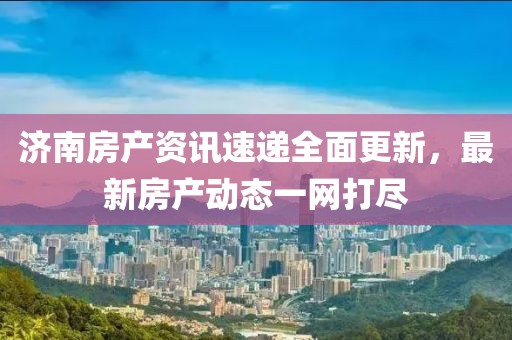 济南房产资讯速递全面更新，最新房产动态一网打尽