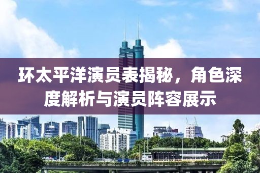 环太平洋演员表揭秘，角色深度解析与演员阵容展示