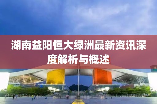 湖南益阳恒大绿洲最新资讯深度解析与概述