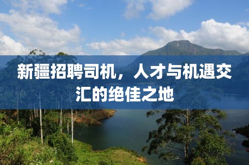 新疆招聘司机，人才与机遇交汇的绝佳之地