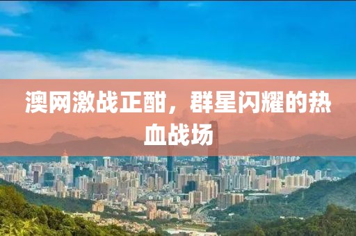 澳网激战正酣，群星闪耀的热血战场