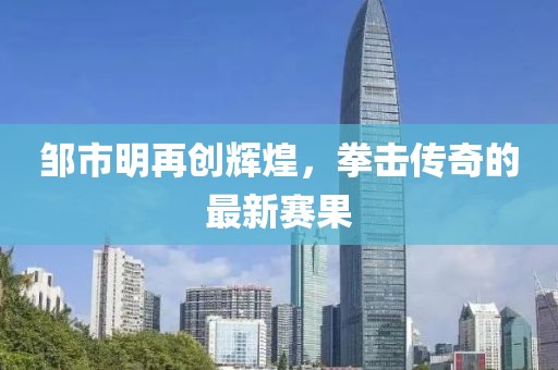 邹市明再创辉煌，拳击传奇的最新赛果