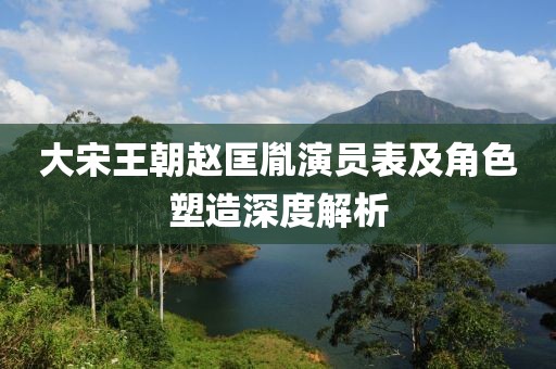 大宋王朝赵匡胤演员表及角色塑造深度解析